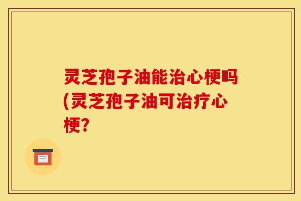 灵芝孢子油能治心梗吗(灵芝孢子油可治疗心梗？