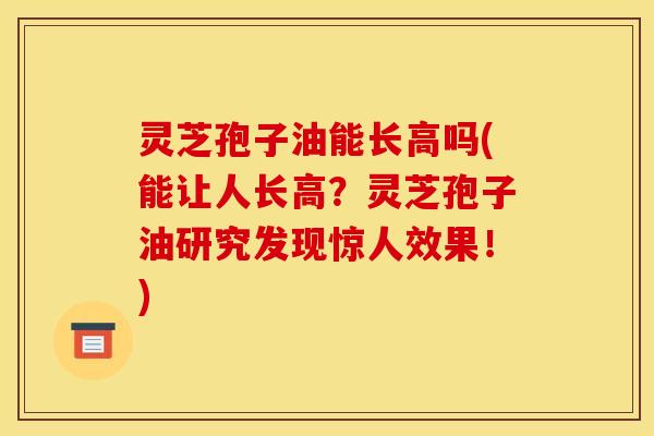 灵芝孢子油能长高吗(能让人长高？灵芝孢子油研究发现惊人效果！)