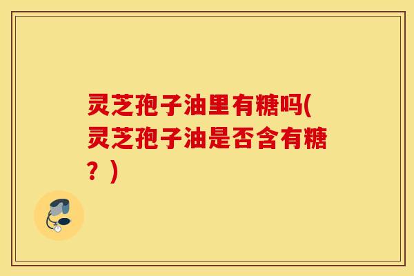 灵芝孢子油里有糖吗(灵芝孢子油是否含有糖？)