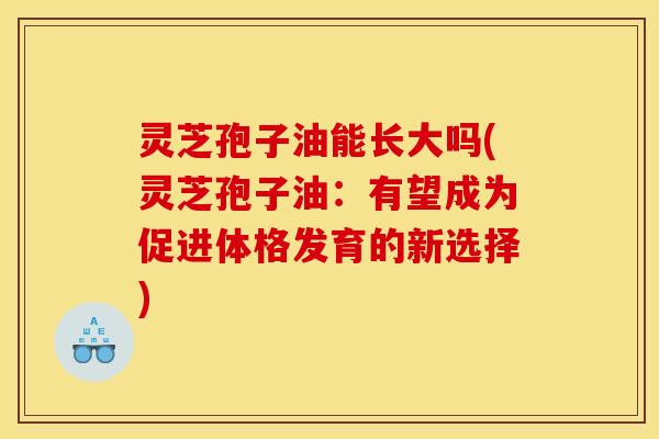 灵芝孢子油能长大吗(灵芝孢子油：有望成为促进体格发育的新选择)
