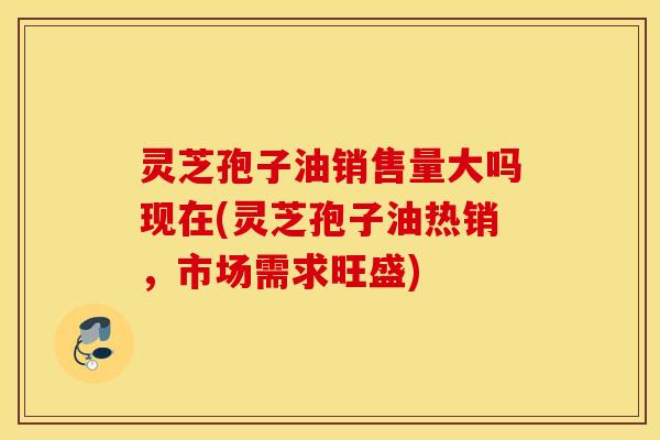 灵芝孢子油销售量大吗现在(灵芝孢子油热销，市场需求旺盛)