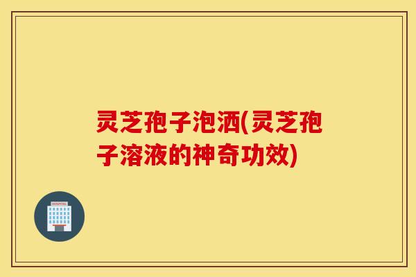 灵芝孢子泡洒(灵芝孢子溶液的神奇功效)