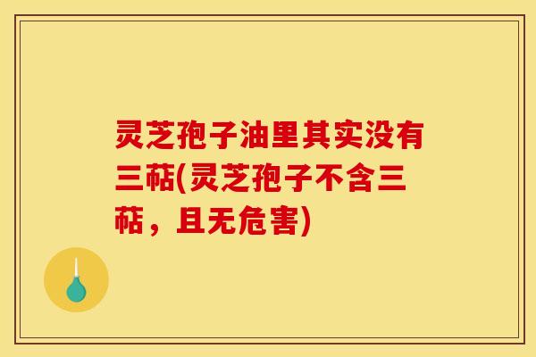 灵芝孢子油里其实没有三萜(灵芝孢子不含三萜，且无危害)