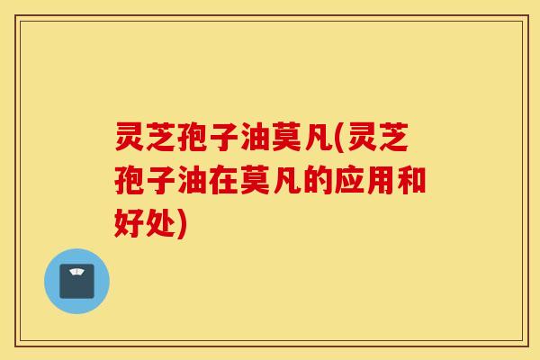 灵芝孢子油莫凡(灵芝孢子油在莫凡的应用和好处)
