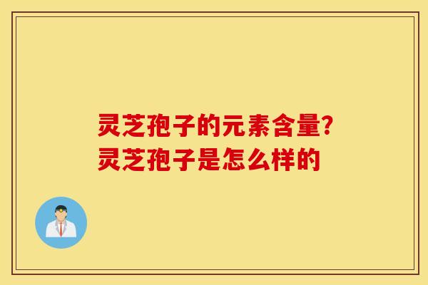 灵芝孢子的元素含量？灵芝孢子是怎么样的