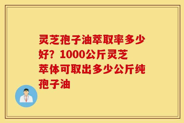 灵芝孢子油萃取率多少好？1000公斤灵芝萃体可取出多少公斤纯孢子油