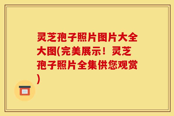 灵芝孢子照片图片大全大图(完美展示！灵芝孢子照片全集供您观赏)