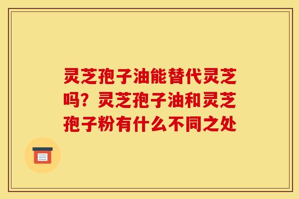 灵芝孢子油能替代灵芝吗？灵芝孢子油和灵芝孢子粉有什么不同之处