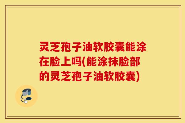 灵芝孢子油软胶囊能涂在脸上吗(能涂抹脸部的灵芝孢子油软胶囊)