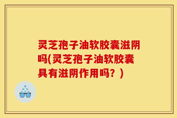 灵芝孢子油软胶囊滋阴吗(灵芝孢子油软胶囊具有滋阴作用吗？)