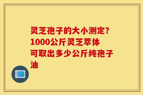 灵芝孢子的大小测定？1000公斤灵芝萃体可取出多少公斤纯孢子油