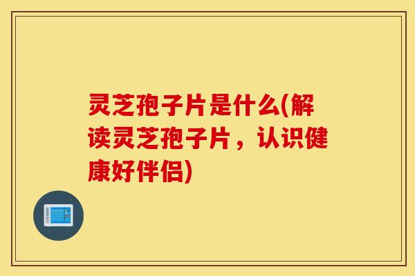 灵芝孢子片是什么(解读灵芝孢子片，认识健康好伴侣)