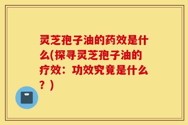 灵芝孢子油的药效是什么(探寻灵芝孢子油的疗效：功效究竟是什么？)