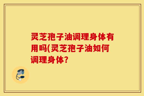 灵芝孢子油调理身体有用吗(灵芝孢子油如何调理身体？