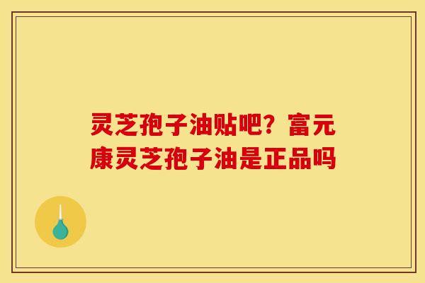 灵芝孢子油贴吧？富元康灵芝孢子油是正品吗