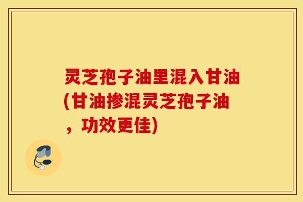灵芝孢子油里混入甘油(甘油掺混灵芝孢子油，功效更佳)