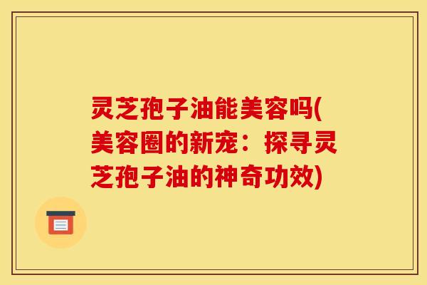 灵芝孢子油能美容吗(美容圈的新宠：探寻灵芝孢子油的神奇功效)