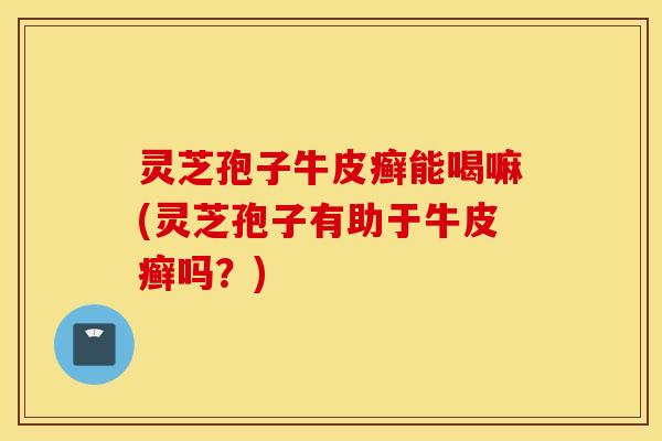 灵芝孢子牛皮癣能喝嘛(灵芝孢子有助于牛皮癣吗？)