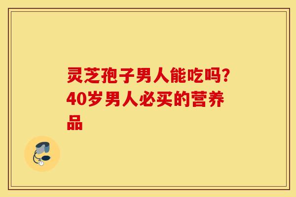 灵芝孢子男人能吃吗？40岁男人必买的营养品
