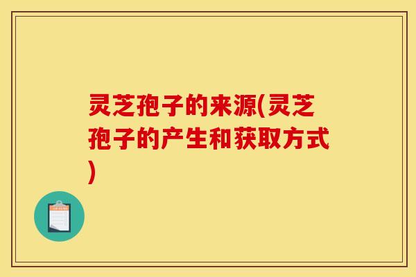 灵芝孢子的来源(灵芝孢子的产生和获取方式)