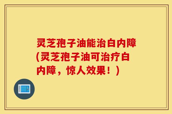 灵芝孢子油能治白内障(灵芝孢子油可治疗白内障，惊人效果！)