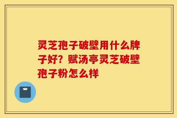 灵芝孢子破壁用什么牌子好？赋汤亭灵芝破壁孢子粉怎么样