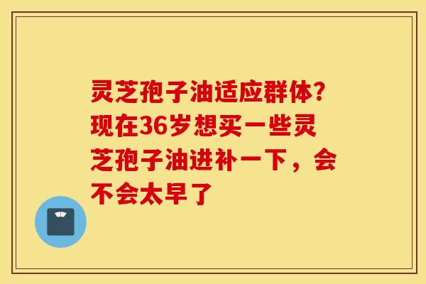 灵芝孢子油适应群体？现在36岁想买一些灵芝孢子油进补一下，会不会太早了
