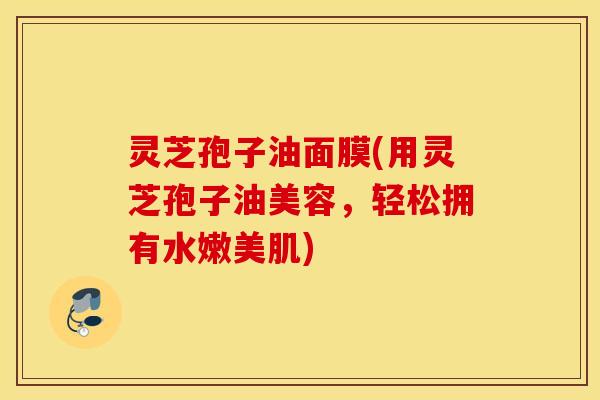 灵芝孢子油面膜(用灵芝孢子油美容，轻松拥有水嫩美肌)