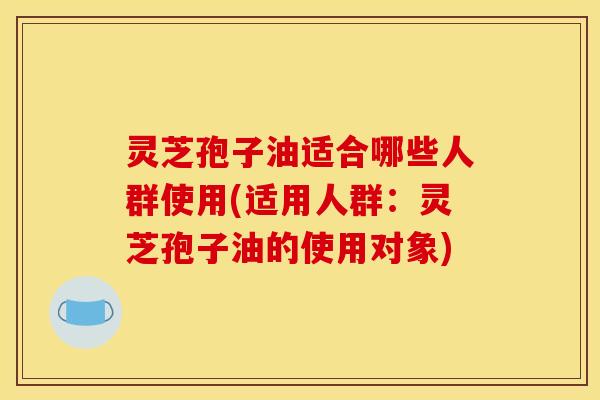 灵芝孢子油适合哪些人群使用(适用人群：灵芝孢子油的使用对象)