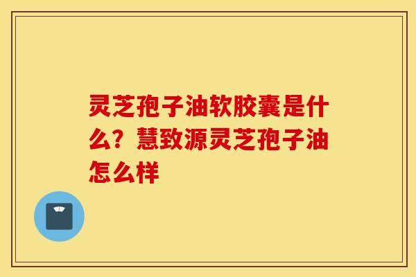 灵芝孢子油软胶囊是什么？慧致源灵芝孢子油怎么样