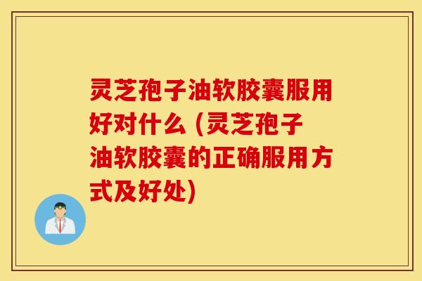 灵芝孢子油软胶囊服用好对什么 (灵芝孢子油软胶囊的正确服用方式及好处)