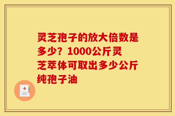 灵芝孢子的放大倍数是多少？1000公斤灵芝萃体可取出多少公斤纯孢子油
