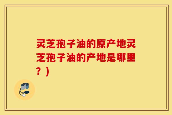 灵芝孢子油的原产地灵芝孢子油的产地是哪里？)