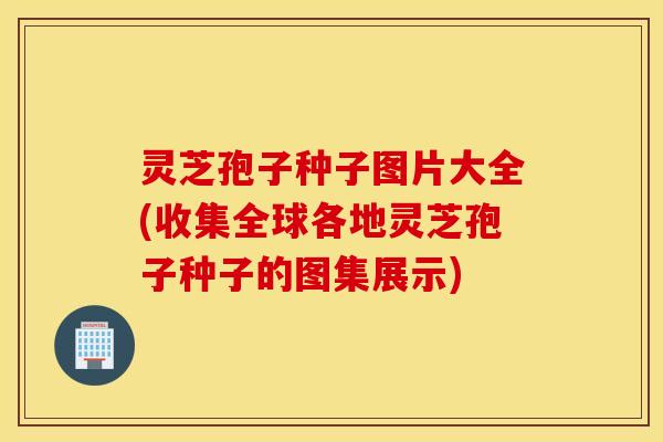 灵芝孢子种子图片大全(收集全球各地灵芝孢子种子的图集展示)