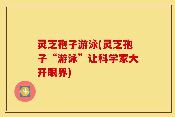 灵芝孢子游泳(灵芝孢子“游泳”让科学家大开眼界)