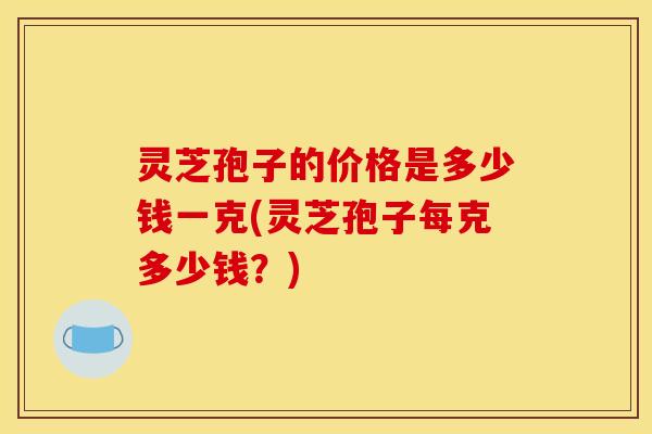 灵芝孢子的价格是多少钱一克(灵芝孢子每克多少钱？)