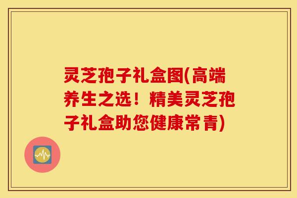 灵芝孢子礼盒图(高端养生之选！精美灵芝孢子礼盒助您健康常青)