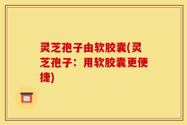 灵芝孢子由软胶囊(灵芝孢子：用软胶囊更便捷)