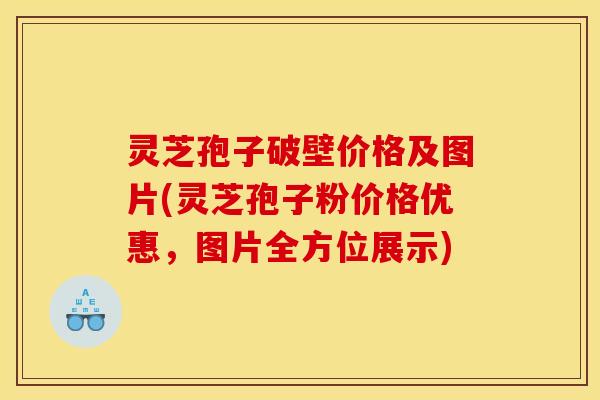 灵芝孢子破壁价格及图片(灵芝孢子粉价格优惠，图片全方位展示)