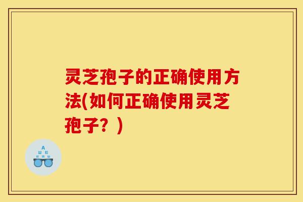 灵芝孢子的正确使用方法(如何正确使用灵芝孢子？)