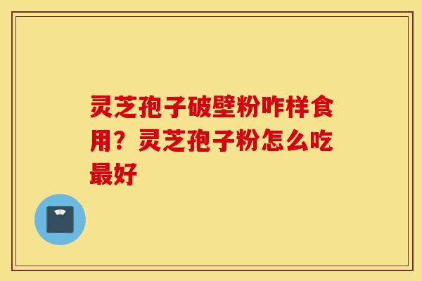 灵芝孢子破壁粉咋样食用？灵芝孢子粉怎么吃最好