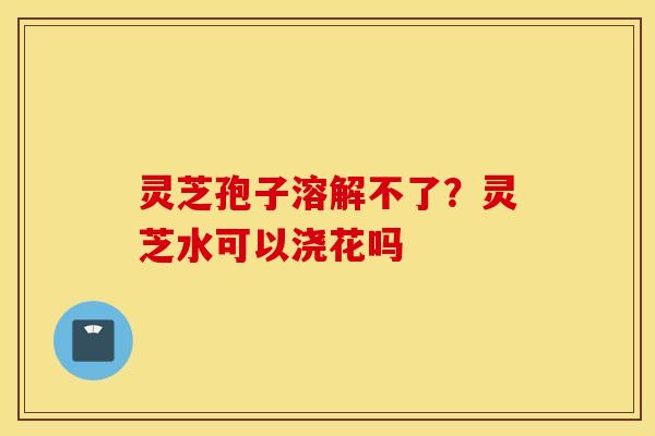 灵芝孢子溶解不了？灵芝水可以浇花吗