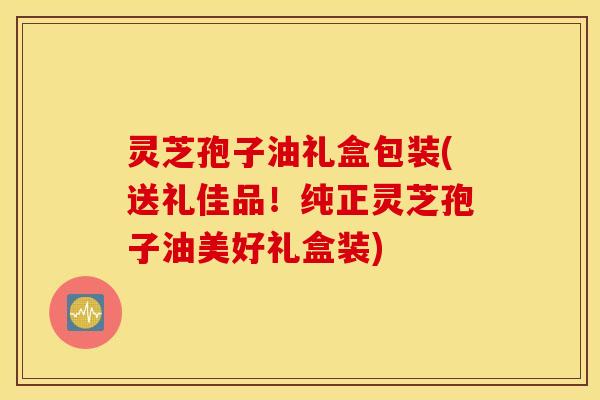 灵芝孢子油礼盒包装(送礼佳品！纯正灵芝孢子油美好礼盒装)