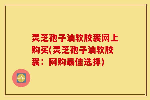 灵芝孢子油软胶囊网上购买(灵芝孢子油软胶囊：网购最佳选择)