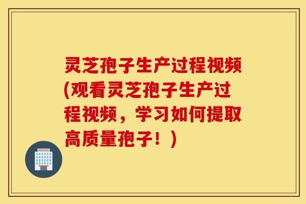 灵芝孢子生产过程视频(观看灵芝孢子生产过程视频，学习如何提取高质量孢子！)