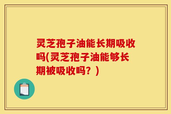灵芝孢子油能长期吸收吗(灵芝孢子油能够长期被吸收吗？)