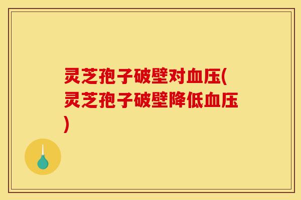 灵芝孢子破壁对血压(灵芝孢子破壁降低血压)