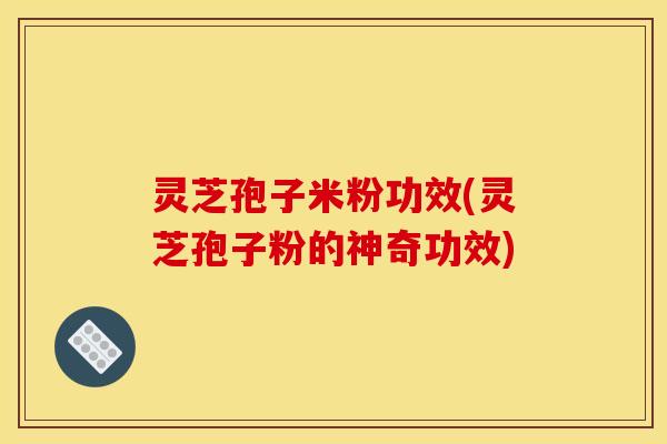 灵芝孢子米粉功效(灵芝孢子粉的神奇功效)