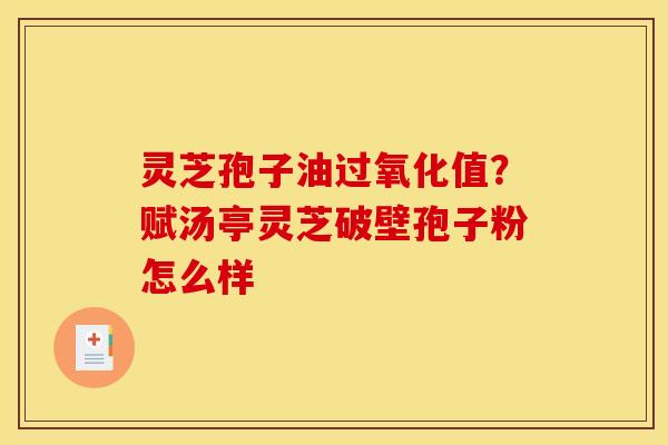 灵芝孢子油过氧化值？赋汤亭灵芝破壁孢子粉怎么样