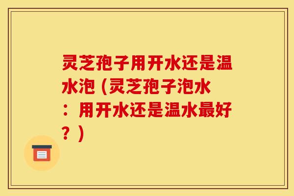 灵芝孢子用开水还是温水泡 (灵芝孢子泡水：用开水还是温水最好？)